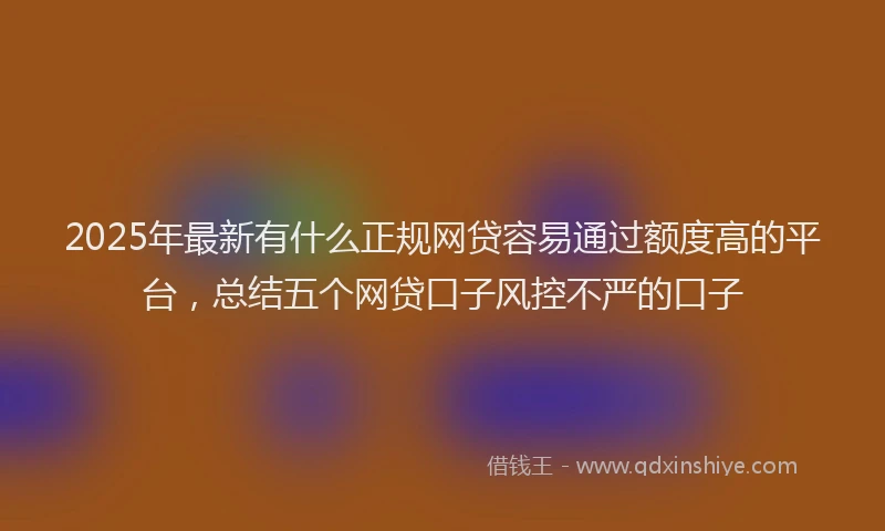 2025年最新有什么正规网贷容易通过额度高的平台，总结五个网贷口子风控不严的口子