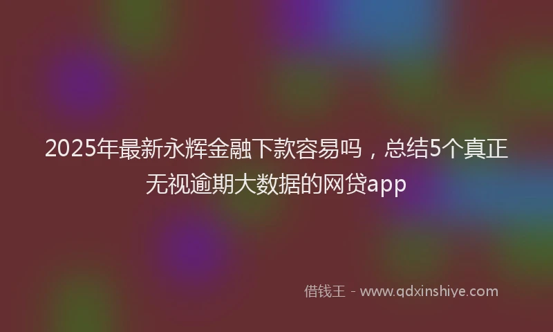 2025年最新永辉金融下款容易吗，总结5个真正无视逾期大数据的网贷app