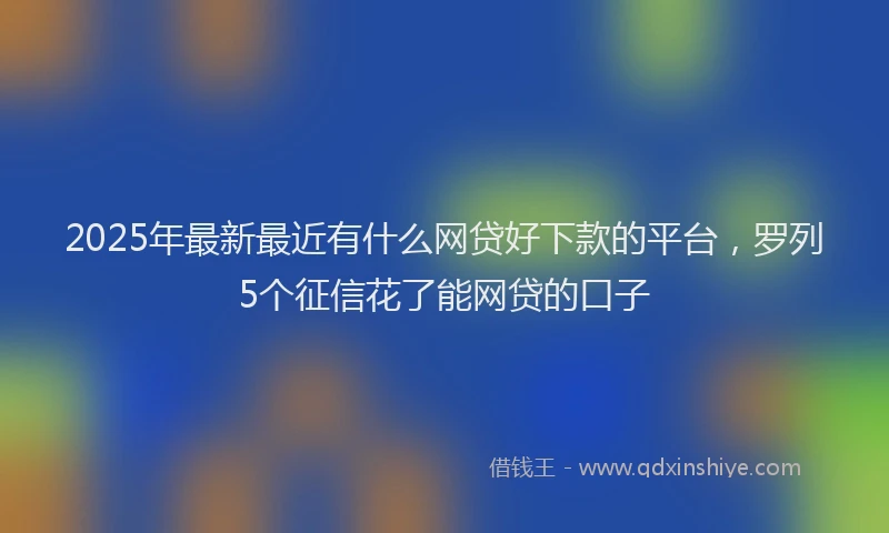 2025年最新最近有什么网贷好下款的平台，罗列5个征信花了能网贷的口子