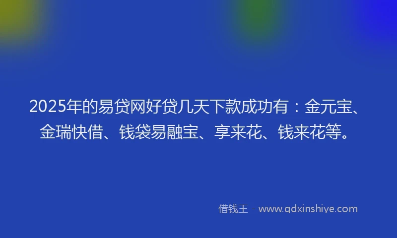 2025年的易贷网好贷几天下款成功有：金元宝、金瑞快借、钱袋易融宝、享来花、钱来花等。