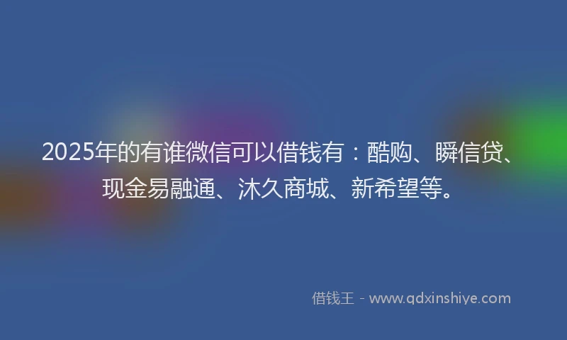 2025年的有谁微信可以借钱有：酷购、瞬信贷、现金易融通、沐久商城、新希望等。