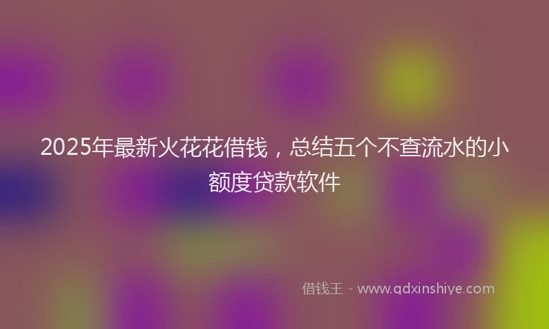 2025年最新火花花借钱，总结五个不查流水的小额度贷款软件