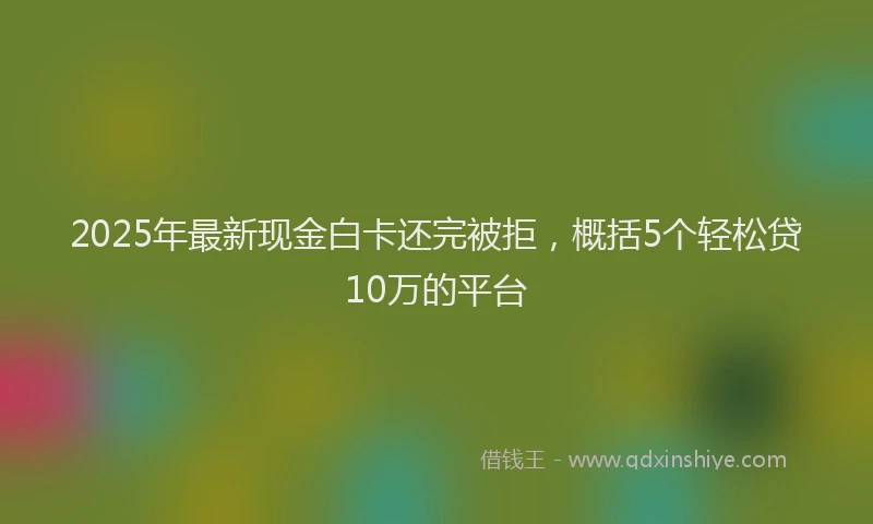 2025年最新现金白卡还完被拒，概括5个轻松贷10万的平台