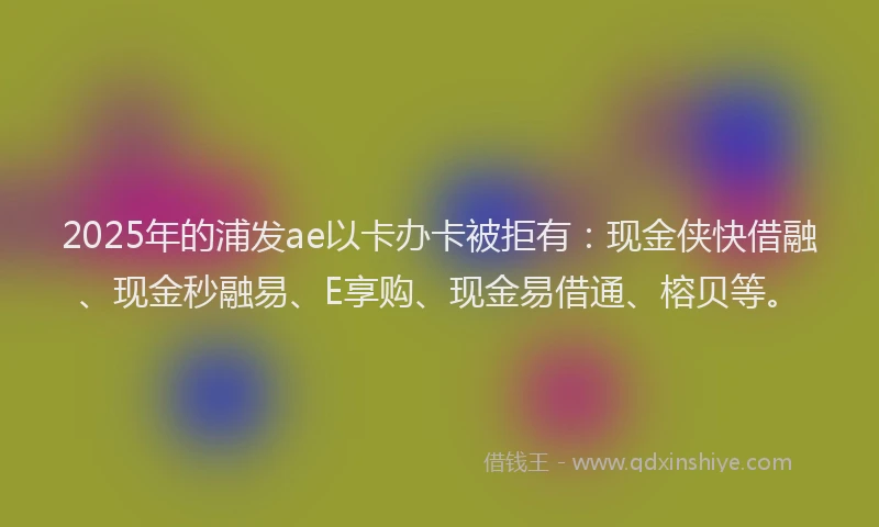 2025年的浦发ae以卡办卡被拒有：现金侠快借融、现金秒融易、E享购、现金易借通、榕贝等。