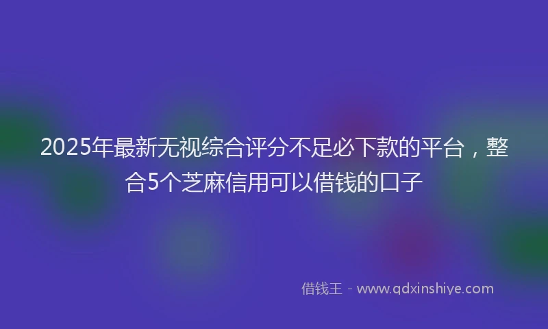 2025年最新无视综合评分不足必下款的平台，整合5个芝麻信用可以借钱的口子