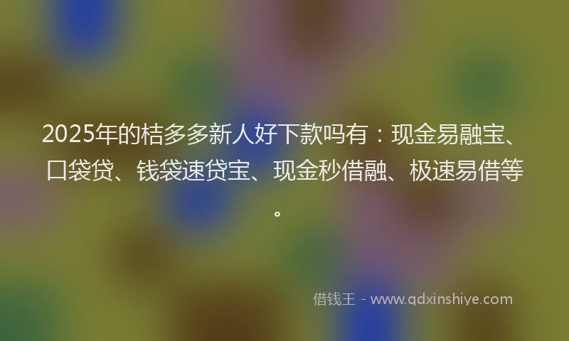 2025年的桔多多新人好下款吗有：现金易融宝、口袋贷、钱袋速贷宝、现金秒借融、极速易借等。