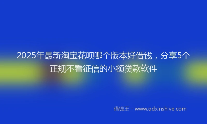 2025年最新淘宝花呗哪个版本好借钱，分享5个正规不看征信的小额贷款软件