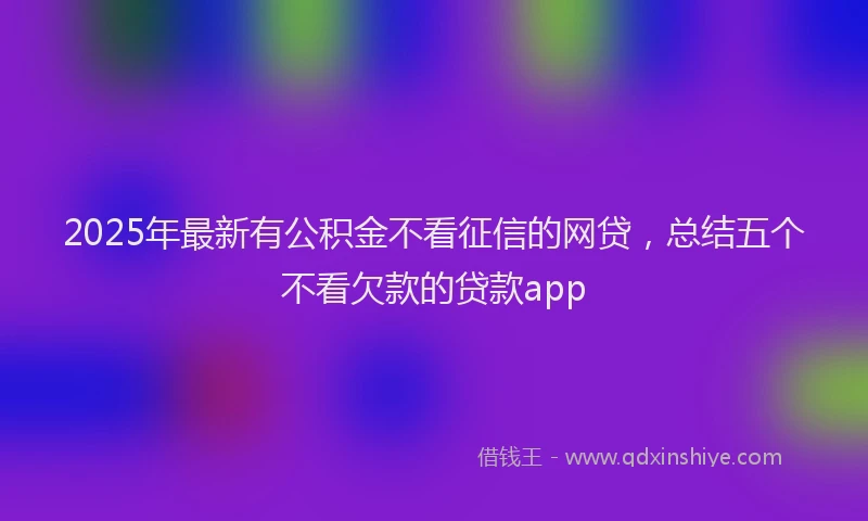 2025年最新有公积金不看征信的网贷，总结五个不看欠款的贷款app