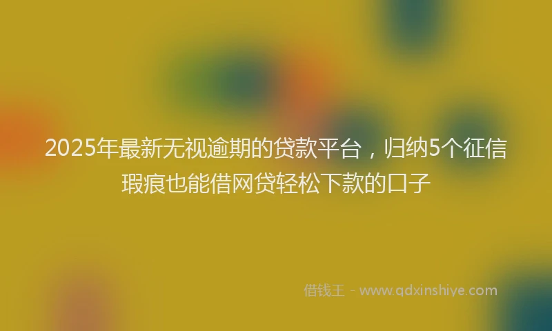 2025年最新无视逾期的贷款平台，归纳5个征信瑕疵也能借网贷轻松下款的口子