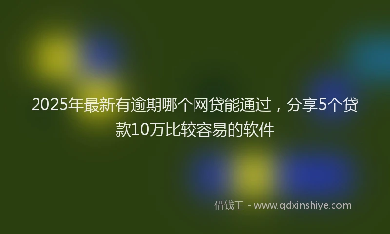 2025年最新有逾期哪个网贷能通过，分享5个贷款10万比较容易的软件