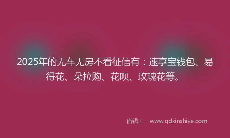 2025年的无车无房不看征信有：速享宝钱包、易得花、朵拉购、花呗、玫瑰花等。
