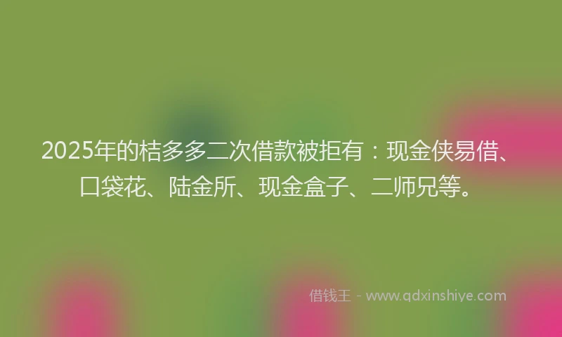 2025年的桔多多二次借款被拒有：现金侠易借、口袋花、陆金所、现金盒子、二师兄等。