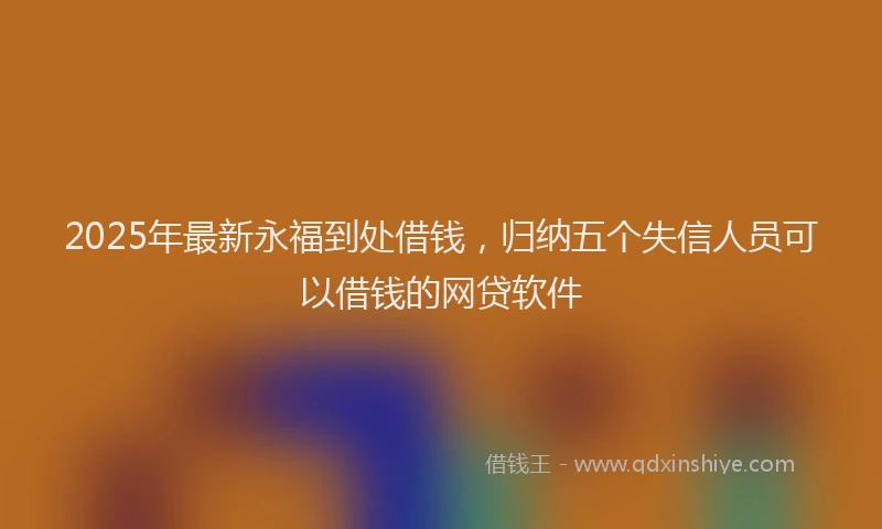 2025年最新永福到处借钱，归纳五个失信人员可以借钱的网贷软件