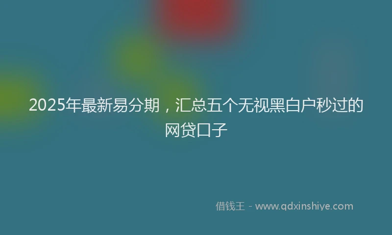 2025年最新易分期，汇总五个无视黑白户秒过的网贷口子