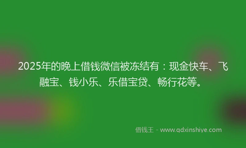2025年的晚上借钱微信被冻结有：现金快车、飞融宝、钱小乐、乐借宝贷、畅行花等。