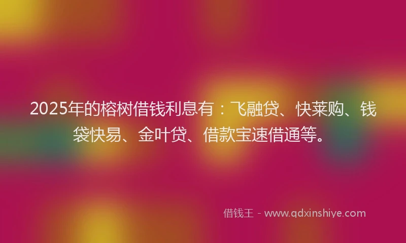 2025年的榕树借钱利息有：飞融贷、快莱购、钱袋快易、金叶贷、借款宝速借通等。