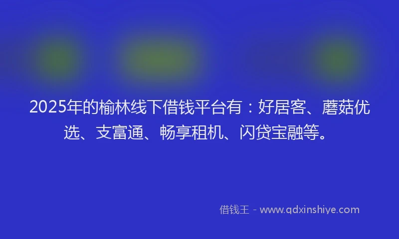 2025年的榆林线下借钱平台有：好居客、蘑菇优选、支富通、畅享租机、闪贷宝融等。