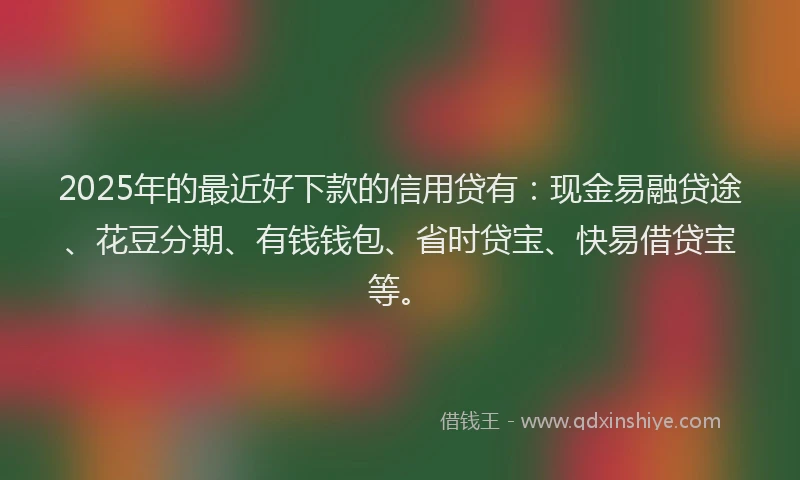 2025年的最近好下款的信用贷有：现金易融贷途、花豆分期、有钱钱包、省时贷宝、快易借贷宝等。
