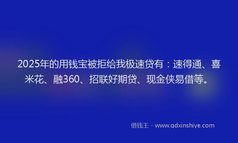 2025年的用钱宝被拒给我极速贷有：速得通、喜米花、融360、招联好期贷、现金侠易借等。