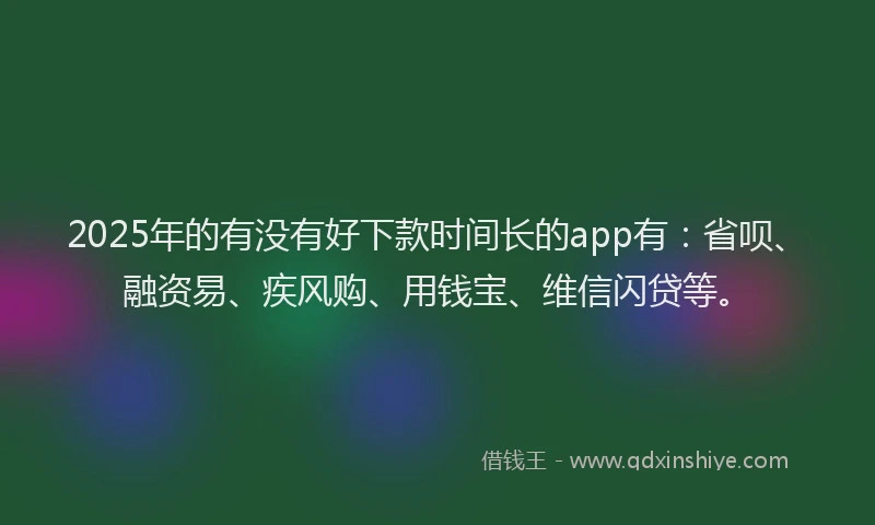 2025年的有没有好下款时间长的app有：省呗、融资易、疾风购、用钱宝、维信闪贷等。