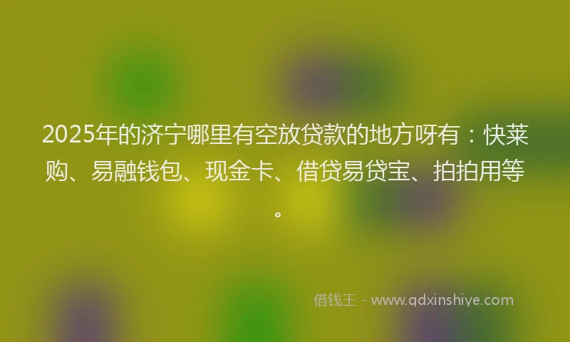 2025年的济宁哪里有空放贷款的地方呀有：快莱购、易融钱包、现金卡、借贷易贷宝、拍拍用等。
