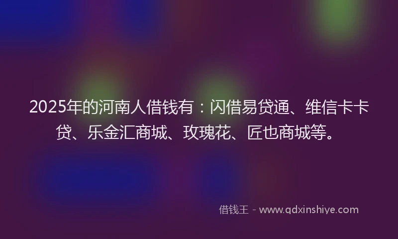 2025年的河南人借钱有：闪借易贷通、维信卡卡贷、乐金汇商城、玫瑰花、匠也商城等。