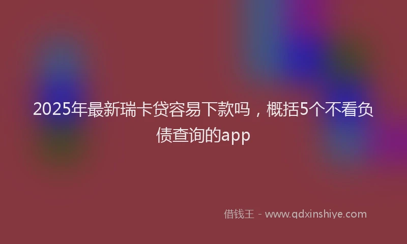 2025年最新瑞卡贷容易下款吗，概括5个不看负债查询的app