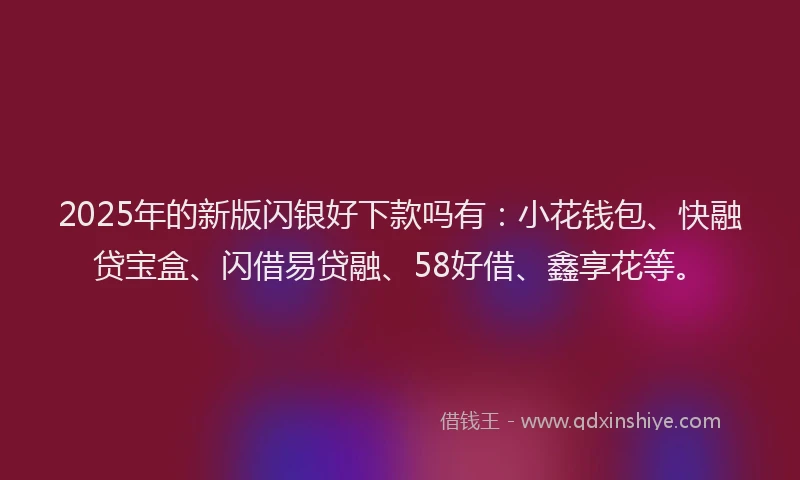 2025年的新版闪银好下款吗有：小花钱包、快融贷宝盒、闪借易贷融、58好借、鑫享花等。