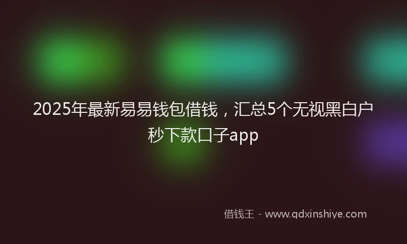 2025年最新易易钱包借钱，汇总5个无视黑白户秒下款口子app