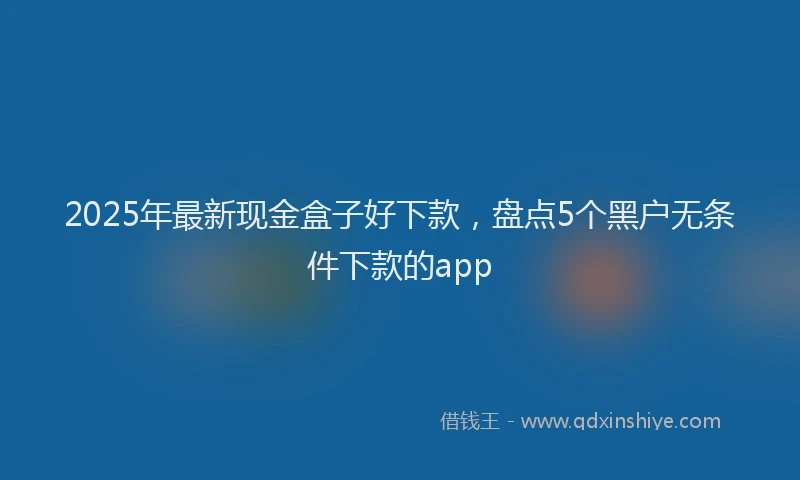2025年最新现金盒子好下款，盘点5个黑户无条件下款的app