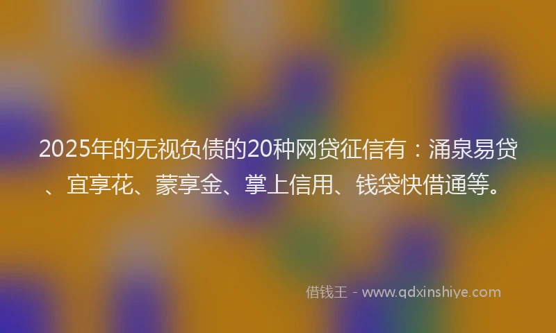 2025年的无视负债的20种网贷征信有：涌泉易贷、宜享花、蒙享金、掌上信用、钱袋快借通等。