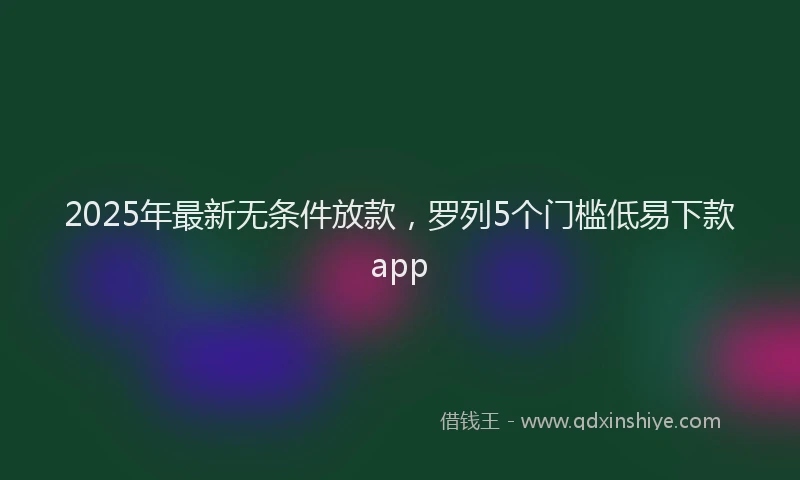 2025年最新无条件放款，罗列5个门槛低易下款app