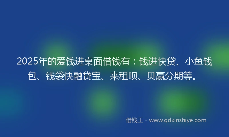2025年的爱钱进桌面借钱有：钱进快贷、小鱼钱包、钱袋快融贷宝、来租呗、贝赢分期等。