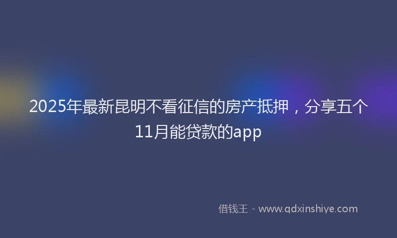 2025年最新昆明不看征信的房产抵押，分享五个11月能贷款的app