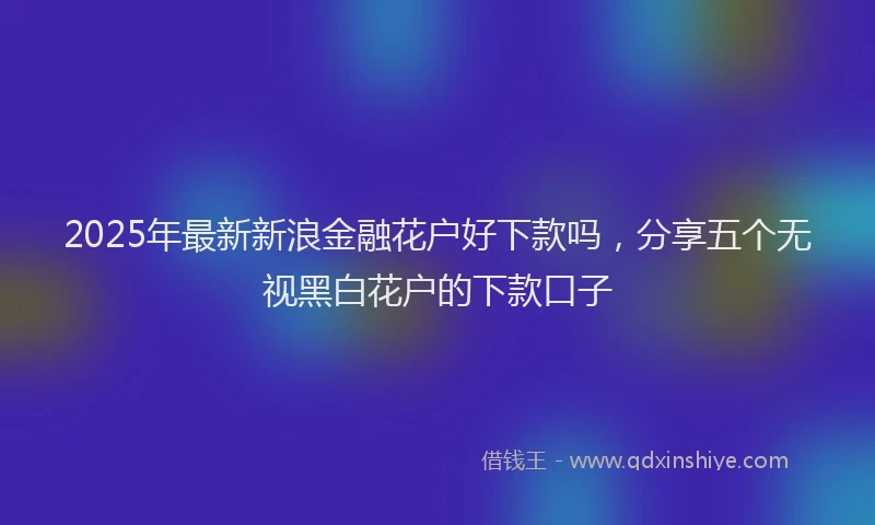 2025年最新新浪金融花户好下款吗，分享五个无视黑白花户的下款口子