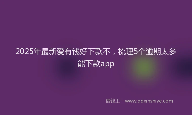 2025年最新爱有钱好下款不，梳理5个逾期太多能下款app