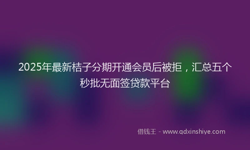 2025年最新桔子分期开通会员后被拒，汇总五个秒批无面签贷款平台