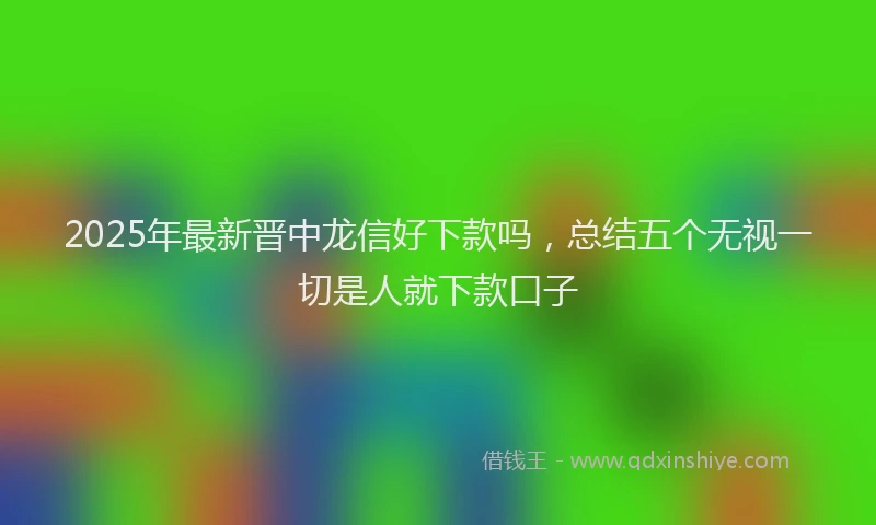 2025年最新晋中龙信好下款吗，总结五个无视一切是人就下款口子