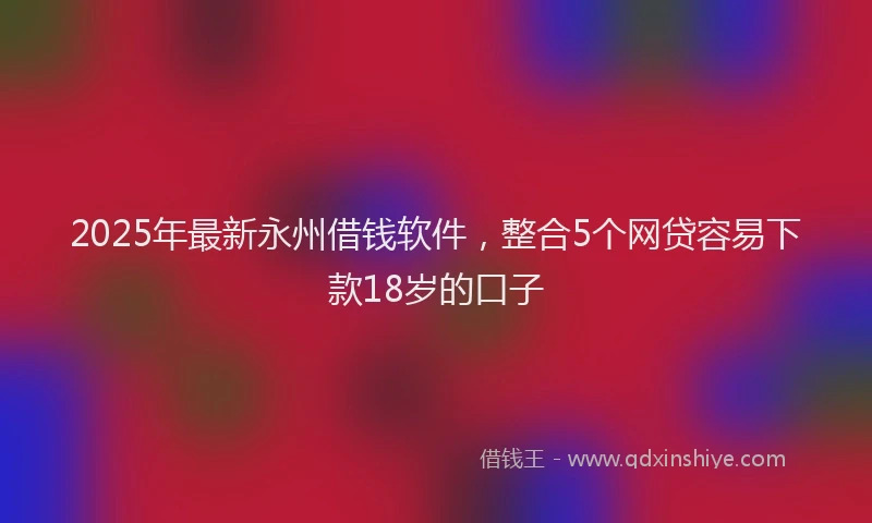 2025年最新永州借钱软件，整合5个网贷容易下款18岁的口子