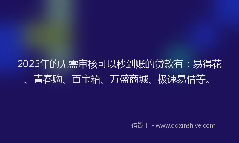 2025年的无需审核可以秒到账的贷款有：易得花、青春购、百宝箱、万盛商城、极速易借等。