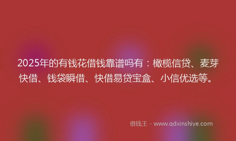 2025年的有钱花借钱靠谱吗有：橄榄信贷、麦芽快借、钱袋瞬借、快借易贷宝盒、小信优选等。