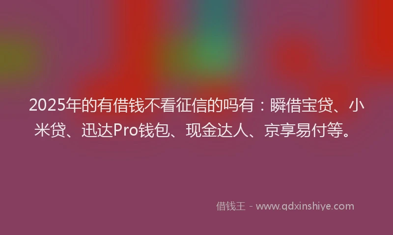 2025年的有借钱不看征信的吗有：瞬借宝贷、小米贷、迅达Pro钱包、现金达人、京享易付等。