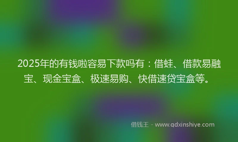 2025年的有钱啦容易下款吗有：借蛙、借款易融宝、现金宝盒、极速易购、快借速贷宝盒等。