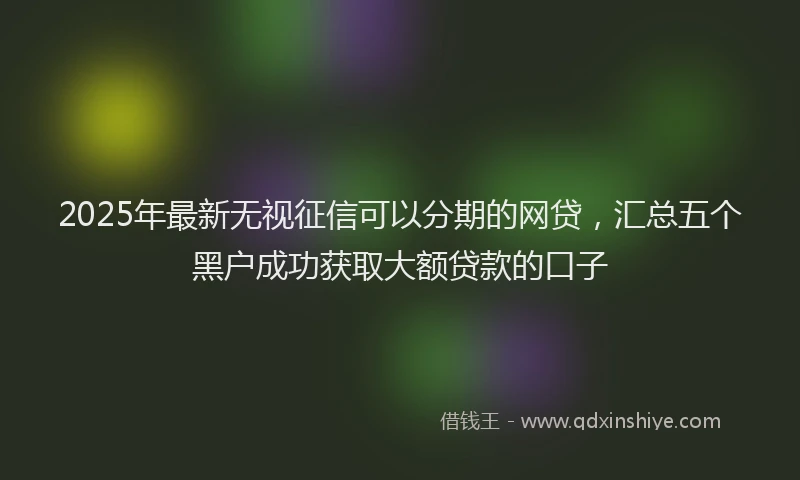 2025年最新无视征信可以分期的网贷，汇总五个黑户成功获取大额贷款的口子