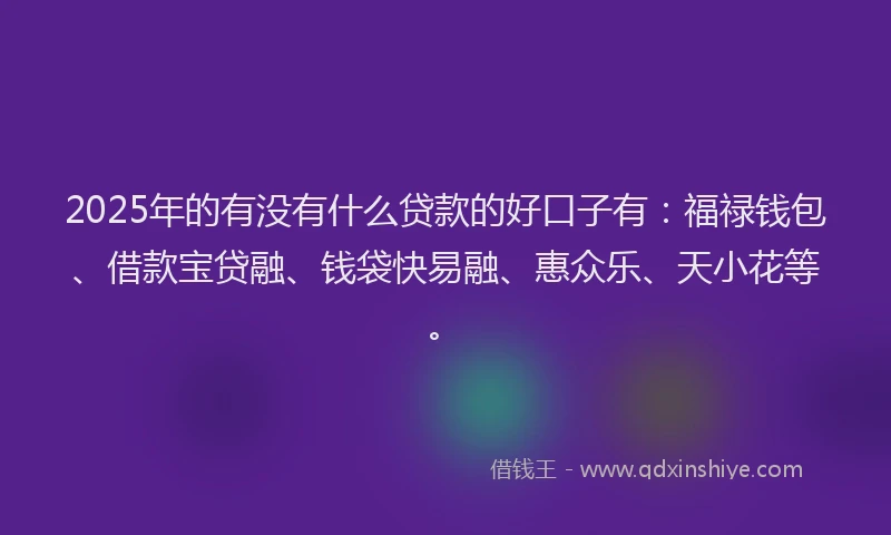 2025年的有没有什么贷款的好口子有：福禄钱包、借款宝贷融、钱袋快易融、惠众乐、天小花等。