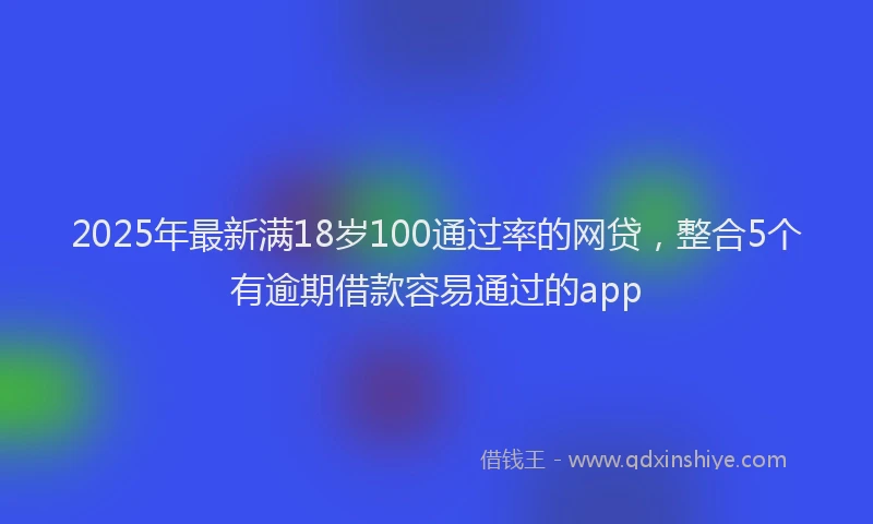 2025年最新满18岁100通过率的网贷，整合5个有逾期借款容易通过的app