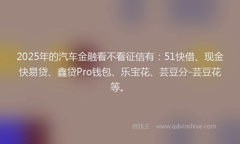 2025年的汽车金融看不看征信有：51快借、现金快易贷、鑫贷Pro钱包、乐宝花、芸豆分-芸豆花等。