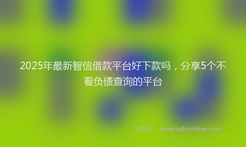 2025年最新智信借款平台好下款吗，分享5个不看负债查询的平台