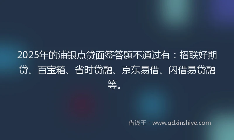 2025年的浦银点贷面签答题不通过有：招联好期贷、百宝箱、省时贷融、京东易借、闪借易贷融等。