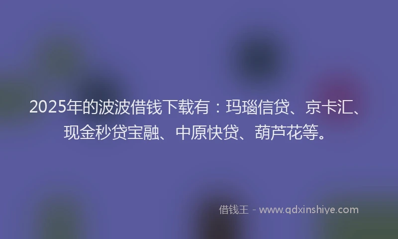 2025年的波波借钱下载有：玛瑙信贷、京卡汇、现金秒贷宝融、中原快贷、葫芦花等。